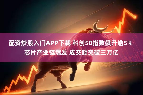 配资炒股入门APP下载 科创50指数飙升逾5% 芯片产业链爆发 成交额突破三万亿