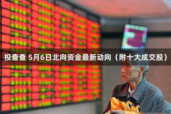投查查 5月6日北向资金最新动向（附十大成交股）