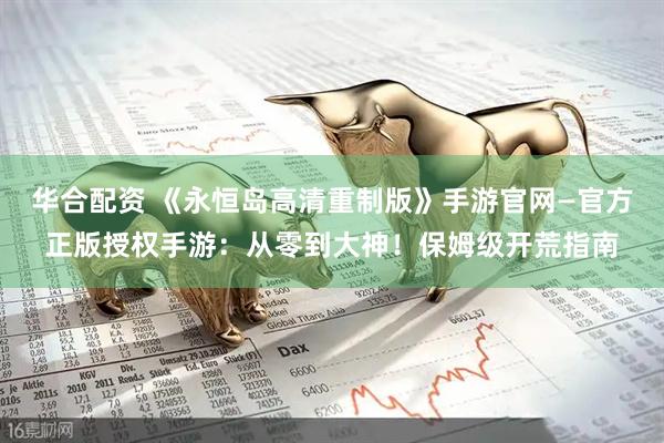 华合配资 《永恒岛高清重制版》手游官网—官方正版授权手游：从零到大神！保姆级开荒指南