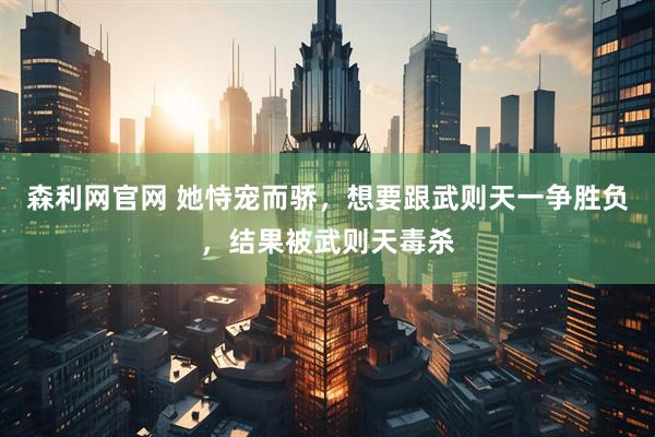 森利网官网 她恃宠而骄，想要跟武则天一争胜负，结果被武则天毒杀