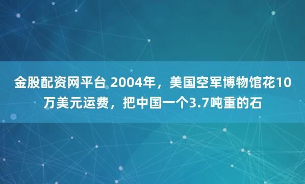 金股配资网平台 2004年，美国空军博物馆花10万美元运费，把中国一个3.7吨重的石