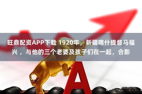 旺鼎配资APP下载 1920年，新疆喀什提督马福兴 ，与他的三个老婆及孩子们在一起，合影
