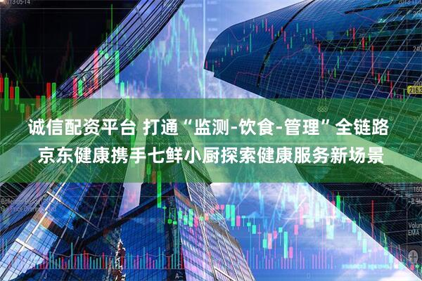 诚信配资平台 打通“监测-饮食-管理”全链路 京东健康携手七鲜小厨探索健康服务新场景